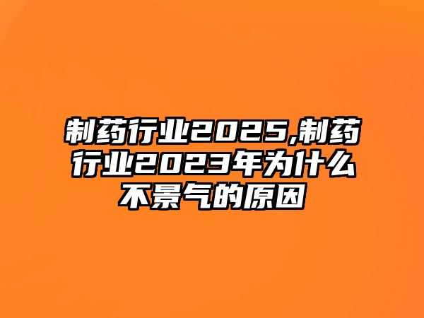 制藥行業(yè)2025,制藥行業(yè)2023年為什么不景氣的原因