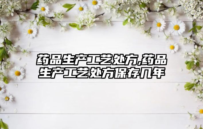 藥品生產(chǎn)工藝處方,藥品生產(chǎn)工藝處方保存幾年