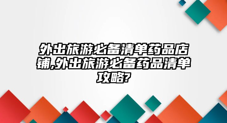 外出旅游必備清單藥品店鋪,外出旅游必備藥品清單攻略?
