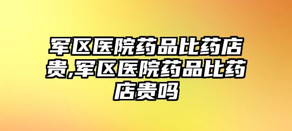 軍區(qū)醫(yī)院藥品比藥店貴,軍區(qū)醫(yī)院藥品比藥店貴嗎