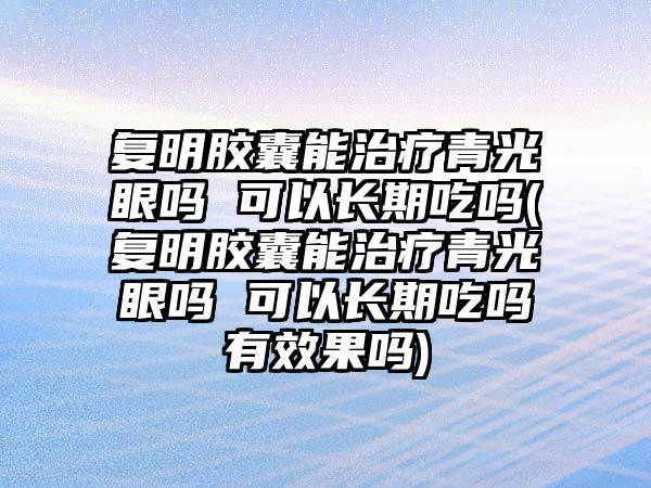 復明膠囊能治療青光眼嗎 可以長期吃嗎(復明膠囊能治療青光眼嗎 可以長期吃嗎有效果嗎)