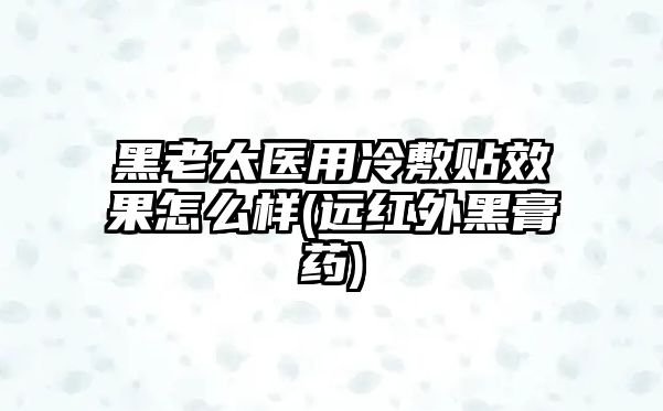 黑老太醫(yī)用冷敷貼效果怎么樣(遠(yuǎn)紅外黑膏藥)