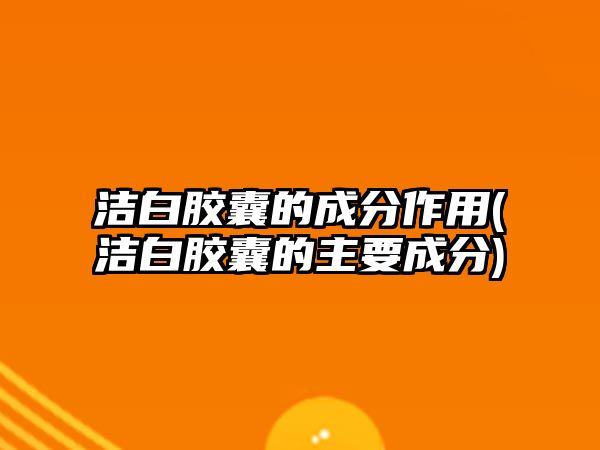 潔白膠囊的成分作用(潔白膠囊的主要成分)