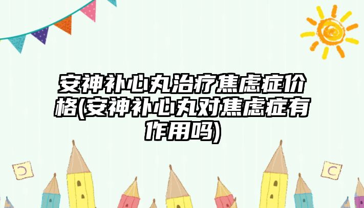 安神補心丸治療焦慮癥價格(安神補心丸對焦慮癥有作用嗎)