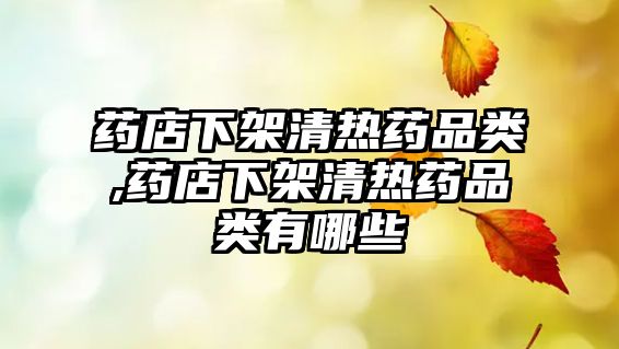 藥店下架清熱藥品類,藥店下架清熱藥品類有哪些