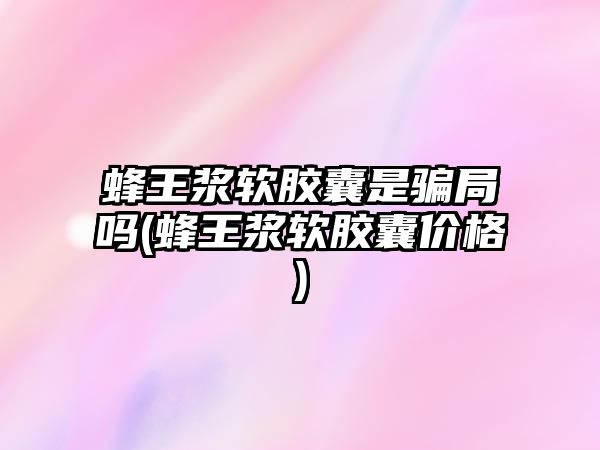 蜂王漿軟膠囊是騙局嗎(蜂王漿軟膠囊價格)