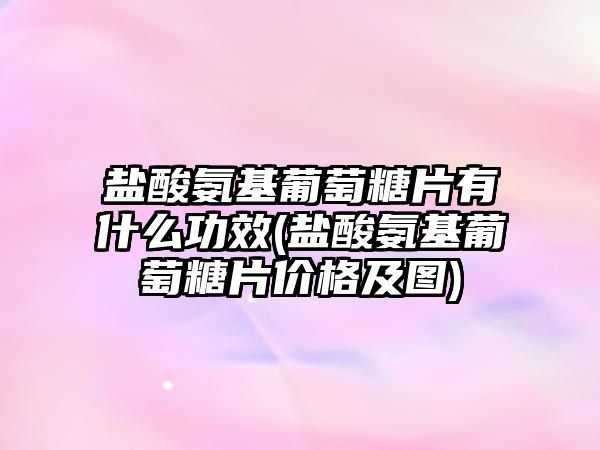 鹽酸氨基葡萄糖片有什么功效(鹽酸氨基葡萄糖片價格及圖)