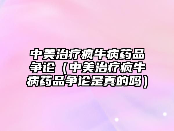 中美治療瘋牛病藥品爭(zhēng)論（中美治療瘋牛病藥品爭(zhēng)論是真的嗎）