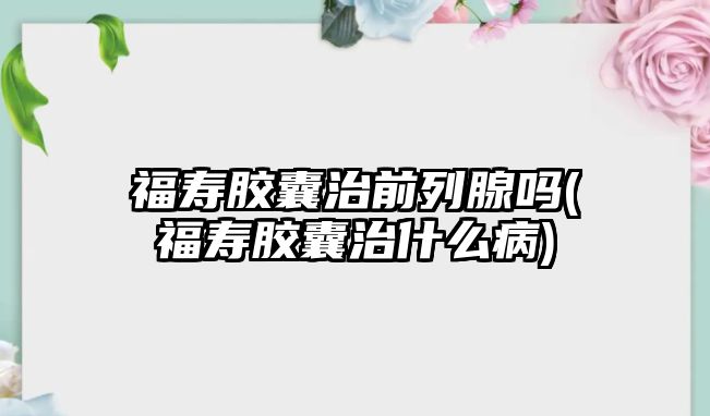 福壽膠囊治前列腺嗎(福壽膠囊治什么病)