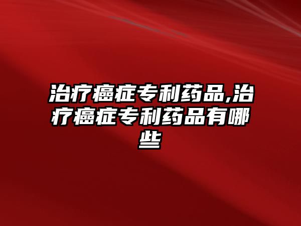 治療癌癥專(zhuān)利藥品,治療癌癥專(zhuān)利藥品有哪些